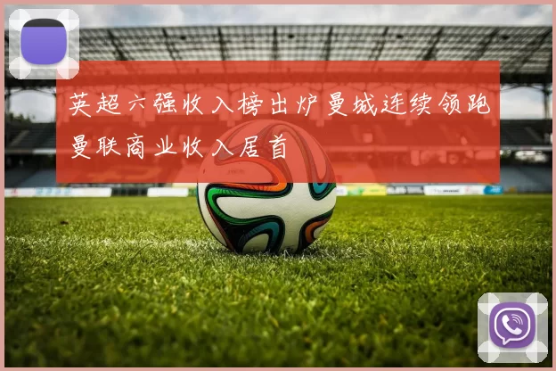 英超六强收入榜出炉曼城连续领跑曼联商业收入居首