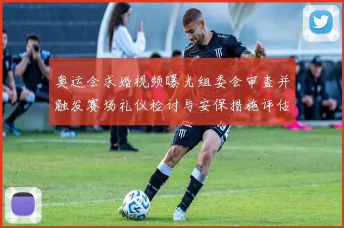 奥运会求婚视频曝光组委会审查并触发赛场礼仪检讨与安保措施评估