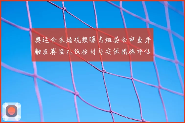 奥运会求婚视频曝光组委会审查并触发赛场礼仪检讨与安保措施评估