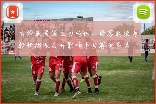 肯帝亚男篮主力轮休，阵容轮换考验锋线深度并影响季后赛竞争力