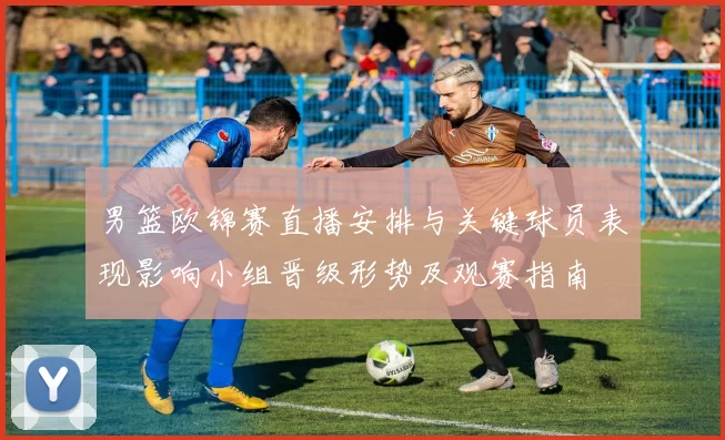 男篮欧锦赛直播安排与关键球员表现影响小组晋级形势及观赛指南