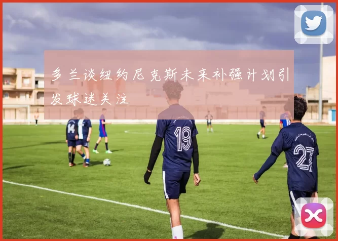 多兰谈纽约尼克斯未来补强计划引发球迷关注