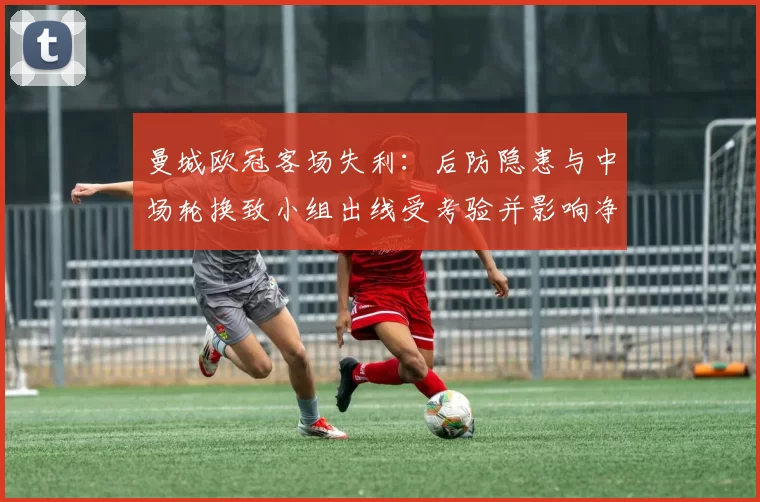 曼城欧冠客场失利：后防隐患与中场轮换致小组出线受考验并影响净胜球
