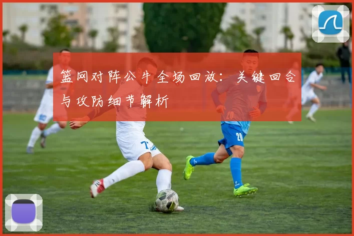 篮网对阵公牛全场回放：关键回合与攻防细节解析