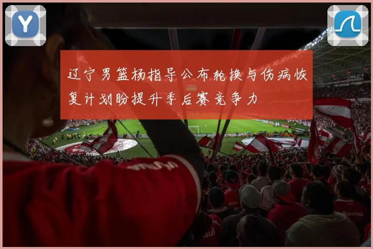 辽宁男篮杨指导公布轮换与伤病恢复计划盼提升季后赛竞争力