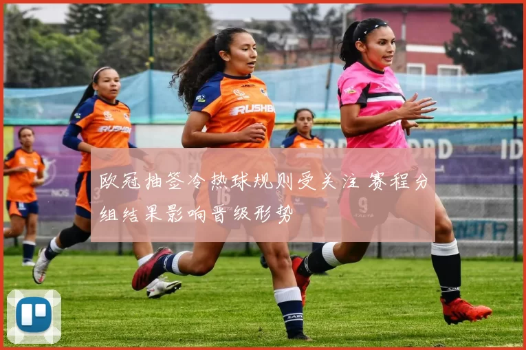 欧冠抽签冷热球规则受关注 赛程分组结果影响晋级形势