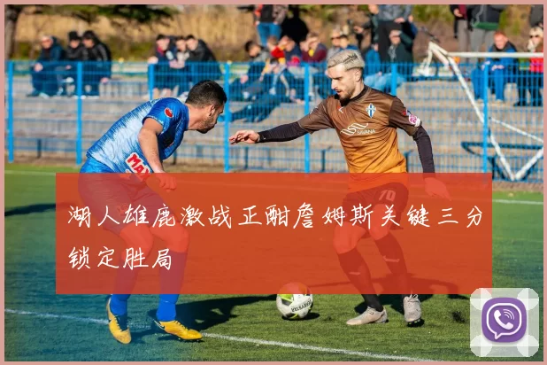 湖人雄鹿激战正酣詹姆斯关键三分锁定胜局