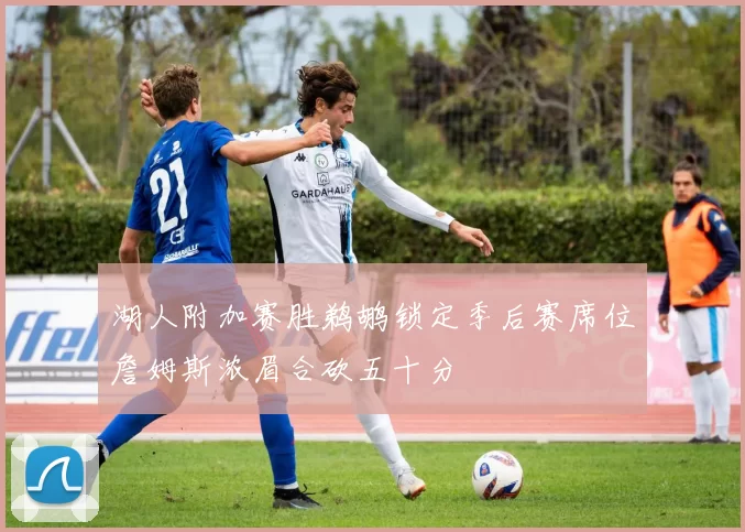 湖人附加赛胜鹈鹕锁定季后赛席位詹姆斯浓眉合砍五十分