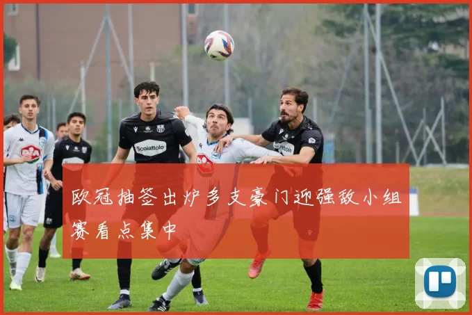 欧冠抽签出炉多支豪门迎强敌小组赛看点集中