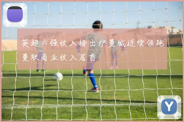 英超六强收入榜出炉曼城连续领跑曼联商业收入居首