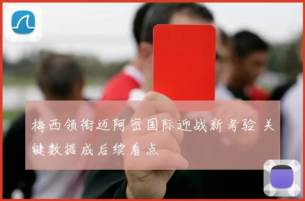 梅西领衔迈阿密国际迎战新考验 关键数据成后续看点