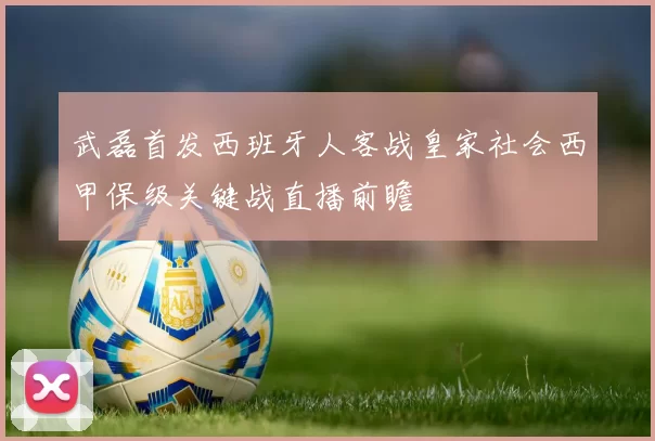 武磊首发西班牙人客战皇家社会西甲保级关键战直播前瞻