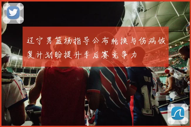 辽宁男篮杨指导公布轮换与伤病恢复计划盼提升季后赛竞争力