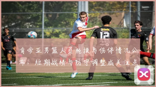 肯帝亚男篮人员轮换与伤停情况公布，短期战绩与防守调整成关注点