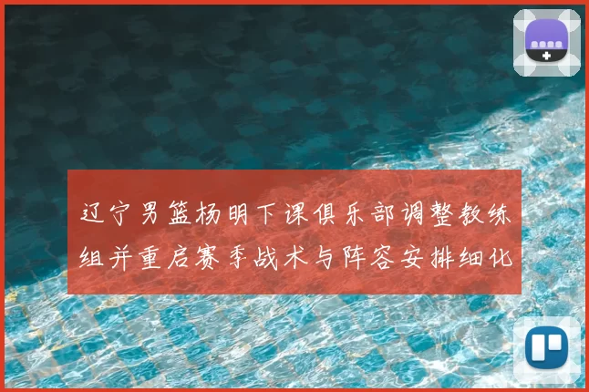 辽宁男篮杨明下课俱乐部调整教练组并重启赛季战术与阵容安排细化