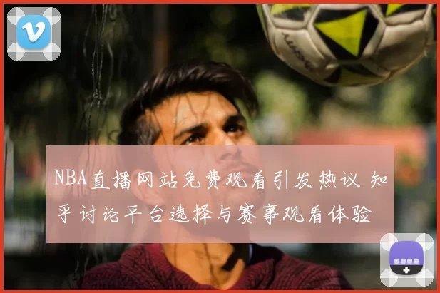 NBA直播网站免费观看引发热议 知乎讨论平台选择与赛事观看体验