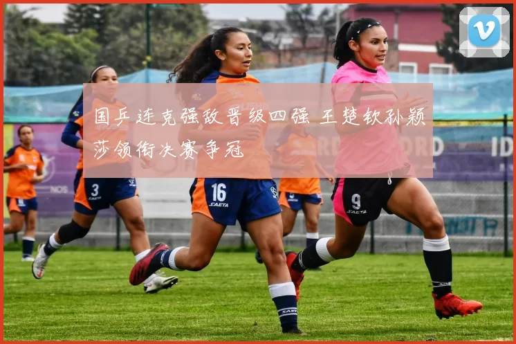 国乒连克强敌晋级四强 王楚钦孙颖莎领衔决赛争冠