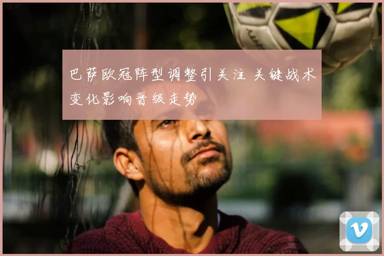 巴萨欧冠阵型调整引关注 关键战术变化影响晋级走势