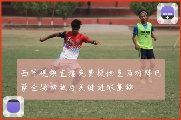 西甲视频直播免费提供皇马对阵巴萨全场回放与关键进球集锦