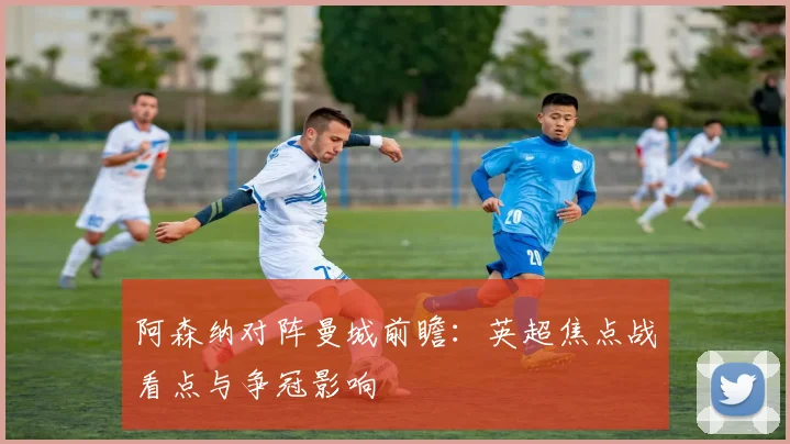阿森纳对阵曼城前瞻：英超焦点战看点与争冠影响