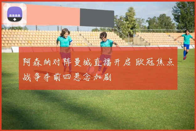 阿森纳对阵曼城直播开启 欧冠焦点战争夺前四悬念加剧