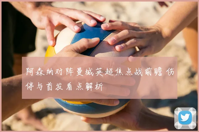 阿森纳对阵曼城英超焦点战前瞻 伤停与首发看点解析