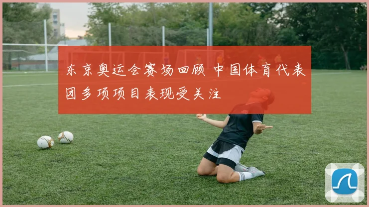 东京奥运会赛场回顾 中国体育代表团多项项目表现受关注