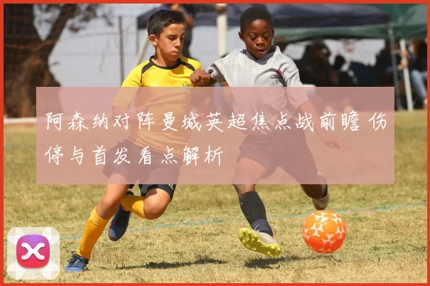 阿森纳对阵曼城英超焦点战前瞻 伤停与首发看点解析