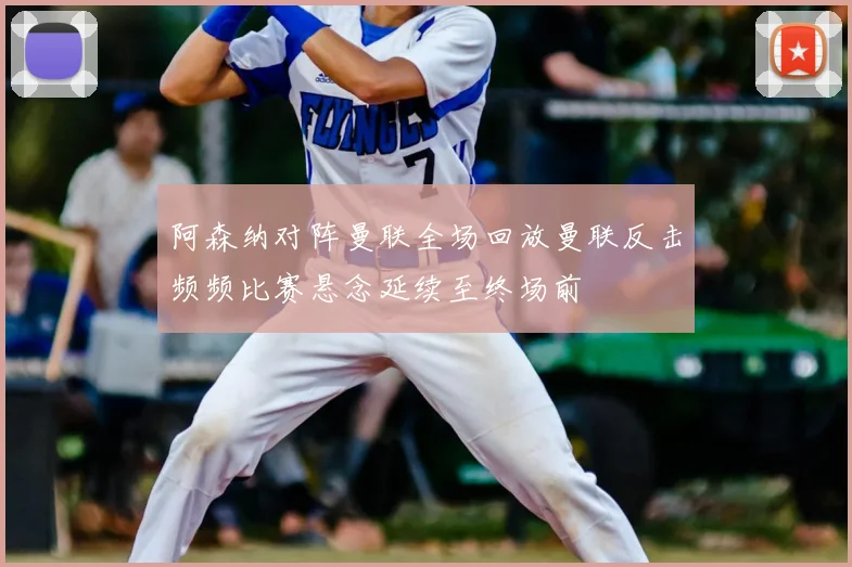 阿森纳对阵曼联全场回放曼联反击频频比赛悬念延续至终场前