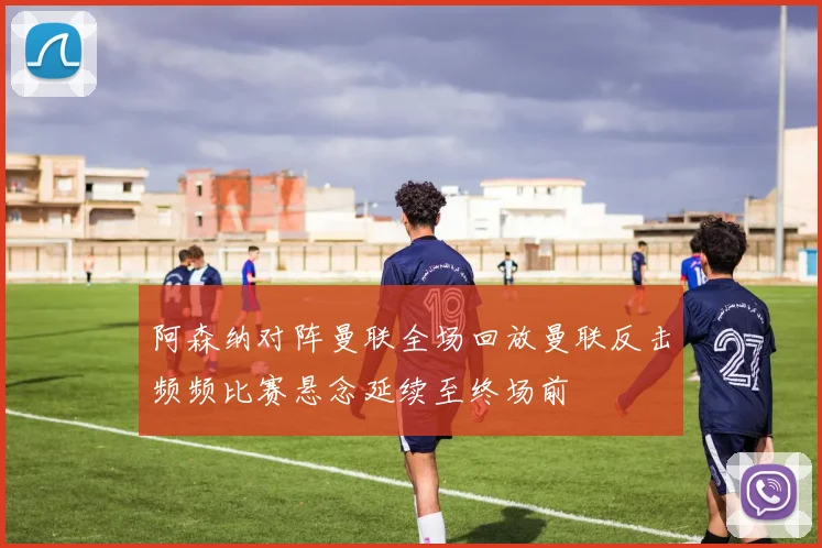 阿森纳对阵曼联全场回放曼联反击频频比赛悬念延续至终场前
