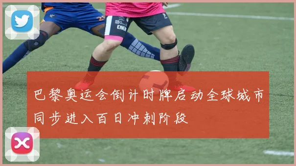 巴黎奥运会倒计时牌启动全球城市同步进入百日冲刺阶段