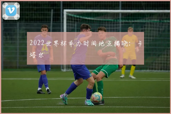 2022世界杯举办时间地点揭晓:卡塔尔