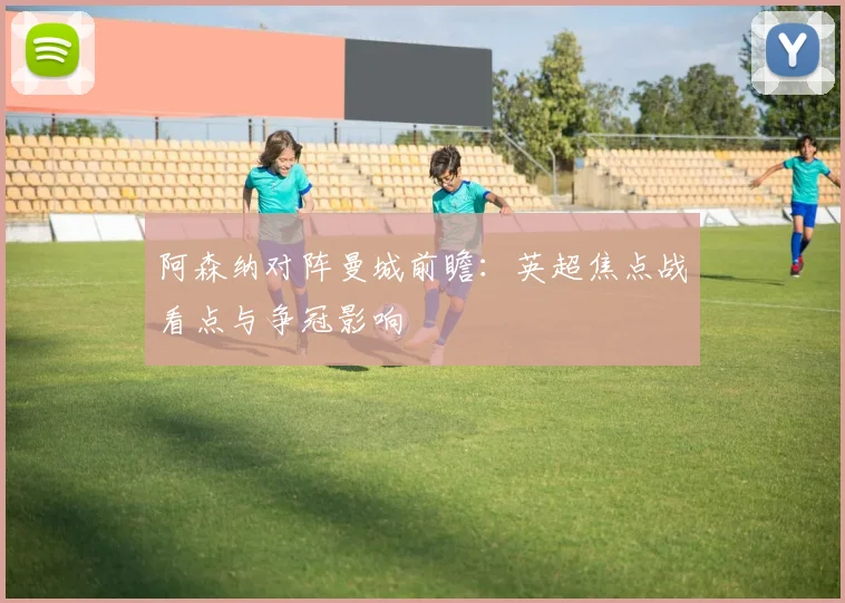 阿森纳对阵曼城前瞻：英超焦点战看点与争冠影响