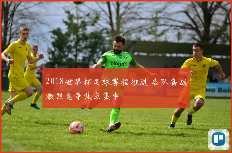 2018世界杯足球赛程推进 各队备战激烈竞争焦点集中