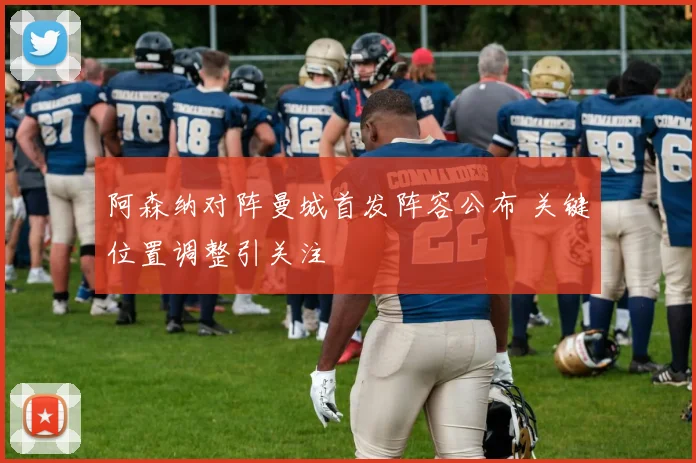 阿森纳对阵曼城首发阵容公布 关键位置调整引关注
