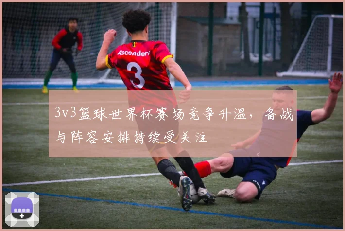 3v3篮球世界杯赛场竞争升温，备战与阵容安排持续受关注