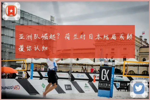 亚洲队崛起?荷兰对日本结局或颠覆你认知