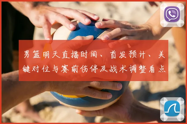 男篮明天直播时间、首发预计、关键对位与赛前伤停及战术调整看点